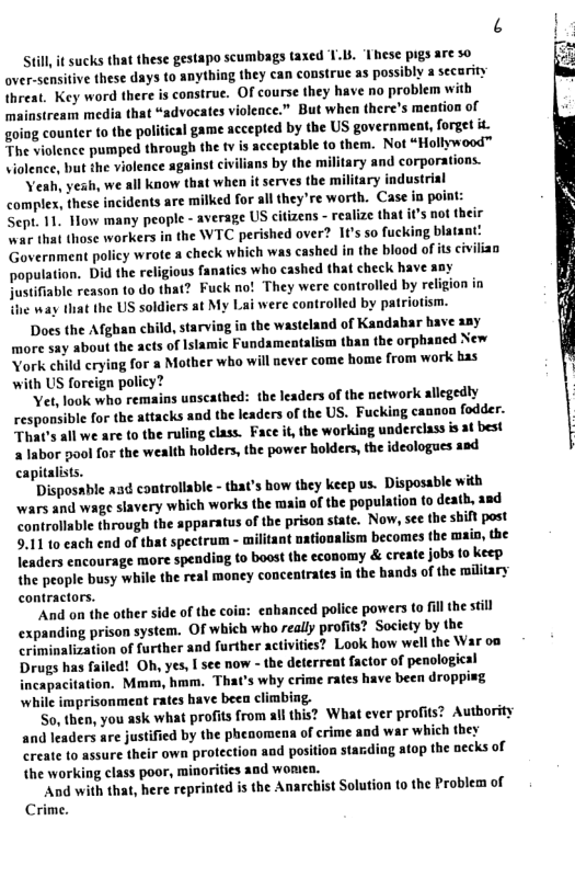 Still it sucks that these gestapo scumbags taxed 1.1, ‘Iese pigs are so over-sensitive these days to anything they can construe as possibly a secarity Uhreat. Key word there is construe. O course they have no problem with mainstream medis that “advocates violence.” But when there’s mention of going counter to the politieal game accepted by the US government, forget it The violence pumped through the v is acceptable to them. Not “Hollywood™ violence, but the violence against civilians by the military and corporations. Yeah, yesh, we all know that when it serves the military industrial complex, these incidents are milked for all they’re worth. Case in point: Sept. 1. How many people - average US cifizens - realize that its not their war that those workers in the WTC perished over? If’s so fucking blatant: Government policy wrote a check which was cashed in the blood of s civilian population. Did the religious fanatics who cashed that check have sny Justifiable reason 1o do that? Fuck no! They were controlled by religion in the way that the US soldiers at My Lai were controlled by patriotism. Does he Afghan child, starving ia the wasteland of Kandahar have any more say about the acts of Islamic Fundamentalism than the orphaned New York child crying for a Mother who will never come home from work bas with US foreign policy? Yet, look who remains unscathed: the leaders of the network allegedly responsible for the attacks and the leaders of the US. Fucking cannon fodder. That’s all we are to the ruling class. Face it, the working underclass is at best 2 Iabor pool for the wealth holders, the power holders, the ideologues asd capitalists. Disposable asd controliable - that’s how they keep us. Disposable with wars and wage slavery which works the main of the population to deatb, and controllable through the spparatus of the prison state. Now, see the shift post 9.11 10 each end of that spectrum - militant nationalism becomes the main, the leaders encourage more spending (o boost the economy & create jobs to keep the people busy while the real money concentrates in the hands of the military contractors. "And on the other side of the coin: enhanced police powers to il the still expanding prison system. Of which who really profits? Society by the criminalization of further and further activities? Look how well the War on Drugs has failed! Oh, yes, I see now - the deterreat factor of penological incapacifation. Mmm, hmm. That’s why crime rates have been dropping ‘while imprisonment rates have been climbing. So, then, you ask what profits from all this? What ever profits? Author and leaders are justified by the pheaomena of crime and war which they create to assure their own protection and position starding atop the necks of the working class poor, minorifies and womea. And with that, here reprinted is the Anarchist Solution to the Problem of Crime.